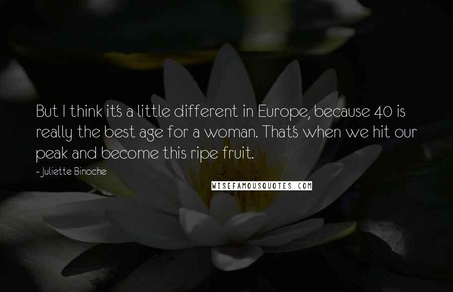 Juliette Binoche quotes: But I think it's a little different in Europe, because 40 is really the best age for a woman. That's when we hit our peak and become this ripe fruit.