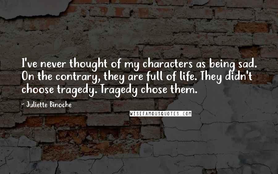 Juliette Binoche quotes: I've never thought of my characters as being sad. On the contrary, they are full of life. They didn't choose tragedy. Tragedy chose them.