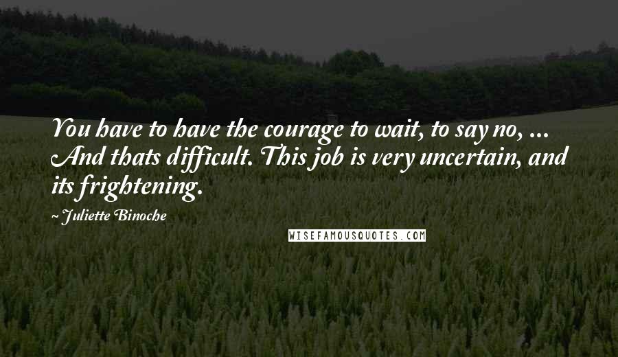 Juliette Binoche quotes: You have to have the courage to wait, to say no, ... And thats difficult. This job is very uncertain, and its frightening.