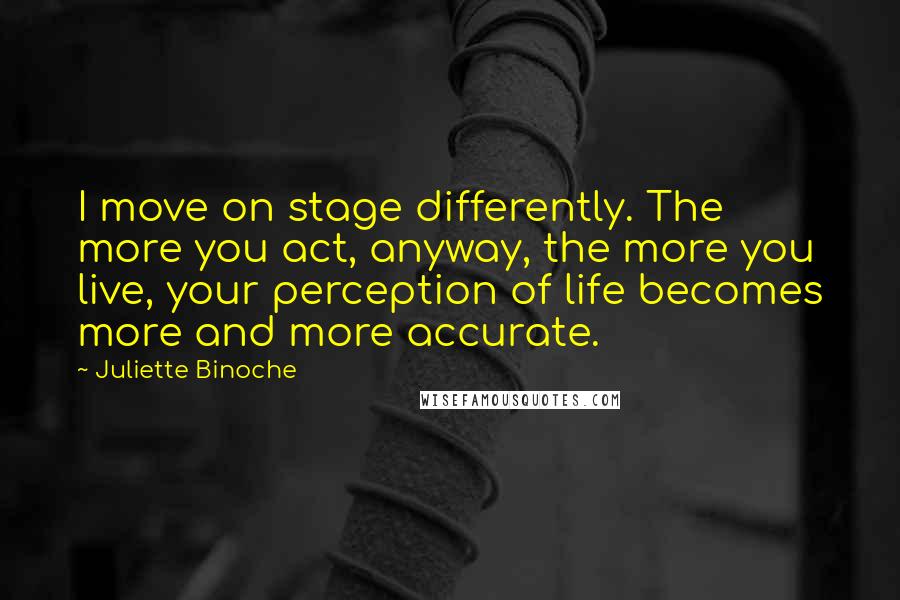 Juliette Binoche quotes: I move on stage differently. The more you act, anyway, the more you live, your perception of life becomes more and more accurate.