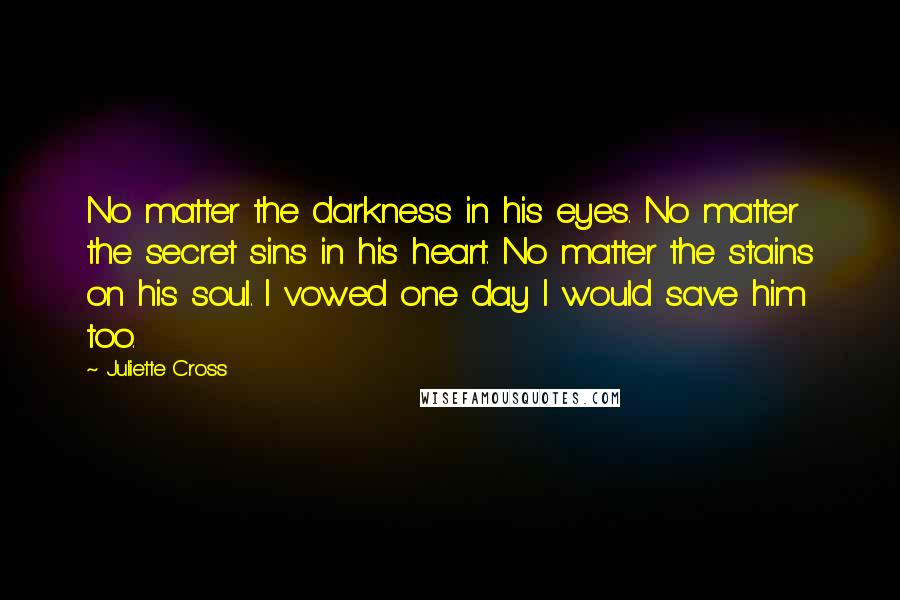 Juliette Cross quotes: No matter the darkness in his eyes. No matter the secret sins in his heart. No matter the stains on his soul. I vowed one day I would save him