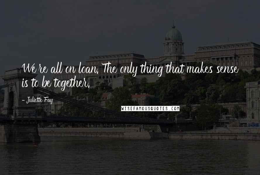 Juliette Fay quotes: We're all on loan. The only thing that makes sense is to be together.