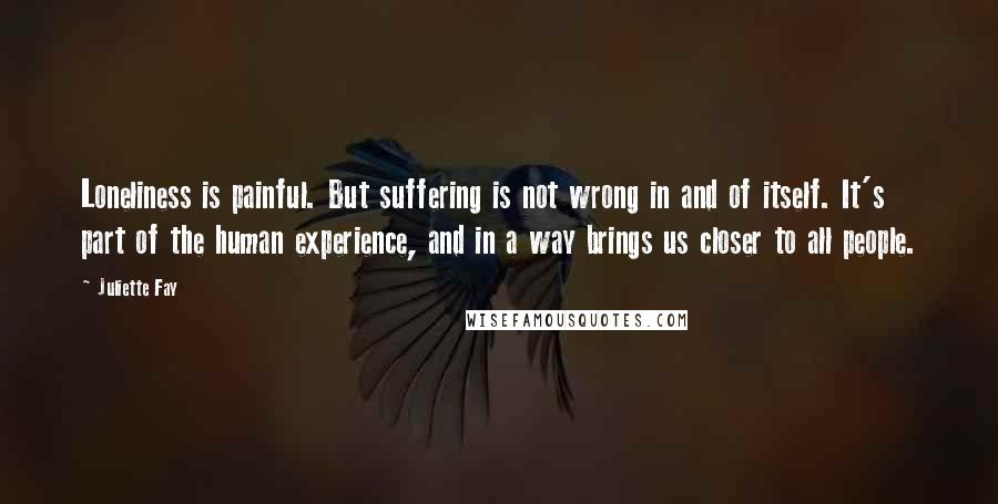 Juliette Fay quotes: Loneliness is painful. But suffering is not wrong in and of itself. It's part of the human experience, and in a way brings us closer to all people.