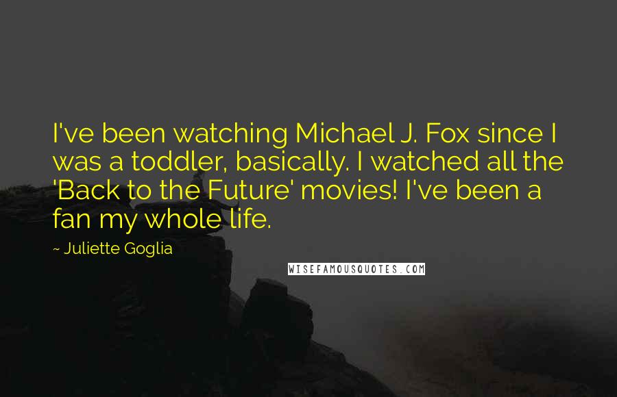 Juliette Goglia quotes: I've been watching Michael J. Fox since I was a toddler, basically. I watched all the 'Back to the Future' movies! I've been a fan my whole life. Juliette Goglia quotes: I've been watching Michael J. Fox since I was a toddler, basically. I watched all the 'Back to the Future' movies! I've been a fan my whole life.