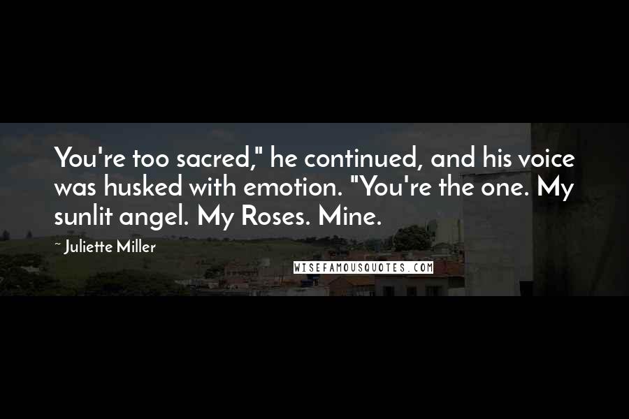 Juliette Miller quotes: You're too sacred," he continued, and his voice was husked with emotion. "You're the one. My sunlit angel. My Roses. Mine.