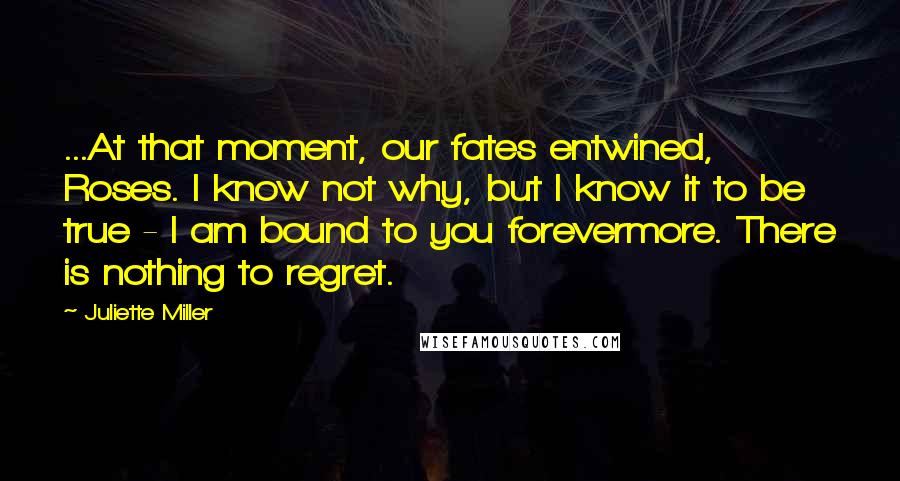 Juliette Miller quotes: ...At that moment, our fates entwined, Roses. I know not why, but I know it to be true - I am bound to you forevermore. There is nothing to regret. Juliette Miller quotes: ...At that moment, our fates entwined, Roses. I know not why, but I know it to be true - I am bound to you forevermore. There is nothing to regret.