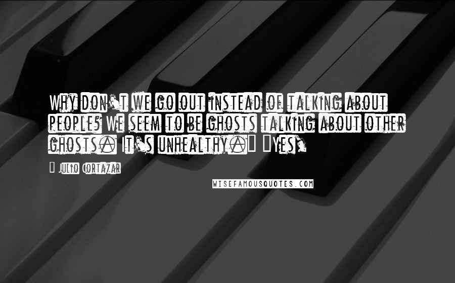 Julio Cortazar quotes: Why don't we go out instead of talking about people? We seem to be ghosts talking about other ghosts. It's unhealthy." "Yes,