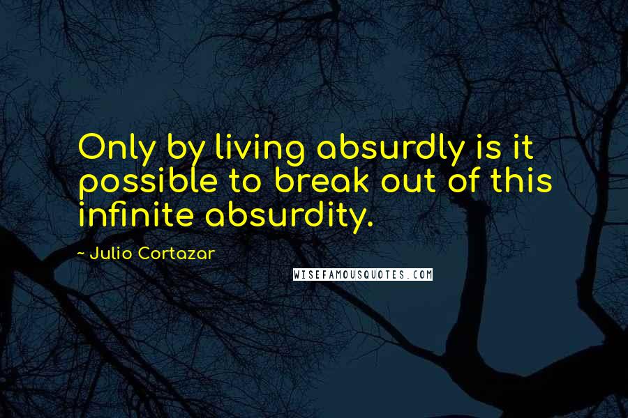 Julio Cortazar quotes: Only by living absurdly is it possible to break out of this infinite absurdity.