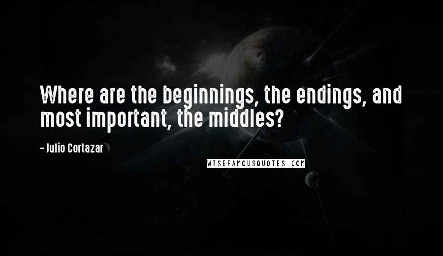Julio Cortazar quotes: Where are the beginnings, the endings, and most important, the middles?