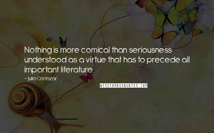 Julio Cortazar quotes: Nothing is more comical than seriousness understood as a virtue that has to precede all important literature