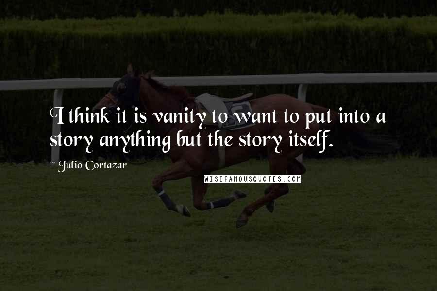 Julio Cortazar quotes: I think it is vanity to want to put into a story anything but the story itself.