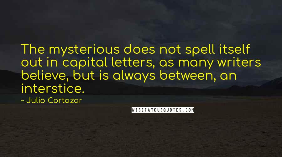 Julio Cortazar quotes: The mysterious does not spell itself out in capital letters, as many writers believe, but is always between, an interstice.