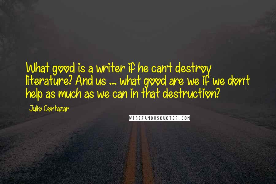 Julio Cortazar quotes: What good is a writer if he can't destroy literature? And us ... what good are we if we don't help as much as we can in that destruction?
