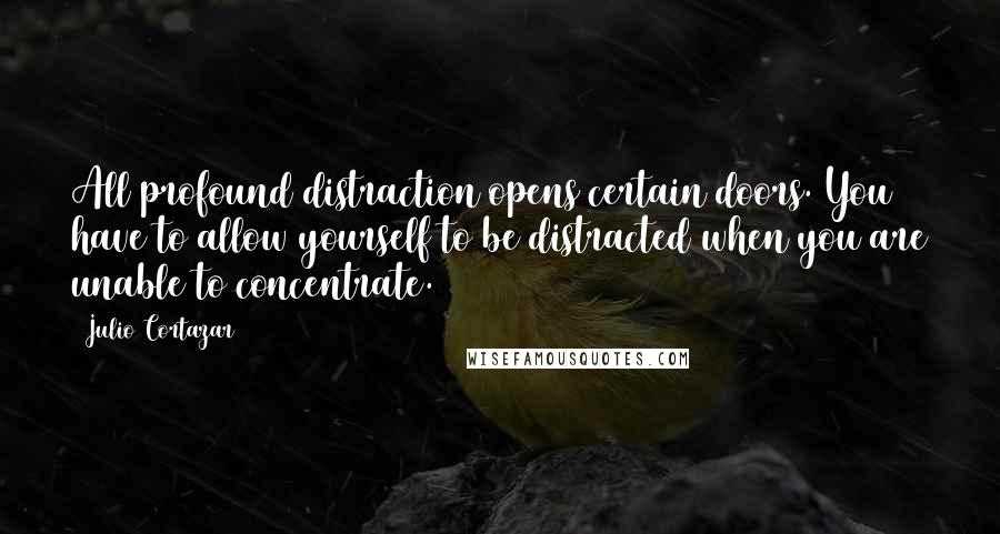 Julio Cortazar quotes: All profound distraction opens certain doors. You have to allow yourself to be distracted when you are unable to concentrate.