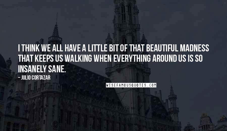Julio Cortazar quotes: I think we all have a little bit of that beautiful madness that keeps us walking when everything around us is so insanely sane.