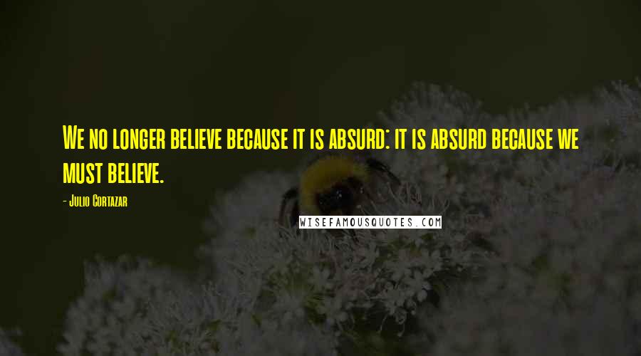 Julio Cortazar quotes: We no longer believe because it is absurd: it is absurd because we must believe.