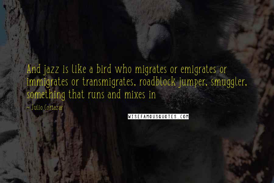 Julio Cortazar quotes: And jazz is like a bird who migrates or emigrates or immigrates or transmigrates, roadblock jumper, smuggler, something that runs and mixes in
