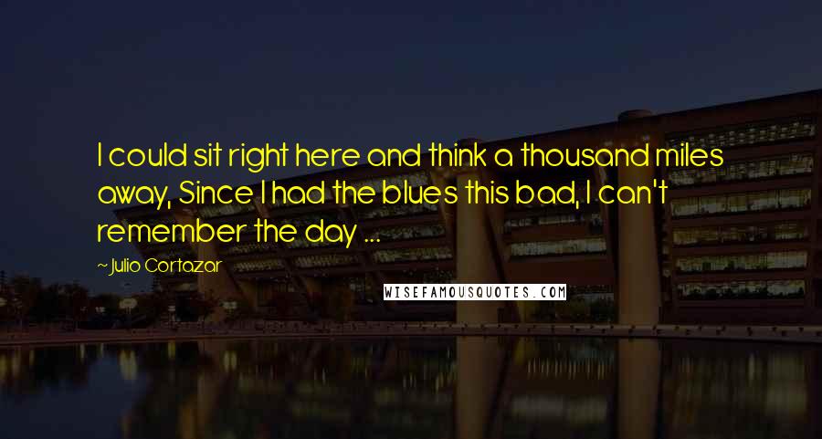 Julio Cortazar quotes: I could sit right here and think a thousand miles away, Since I had the blues this bad, I can't remember the day ...