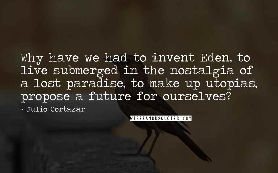 Julio Cortazar quotes: Why have we had to invent Eden, to live submerged in the nostalgia of a lost paradise, to make up utopias, propose a future for ourselves?