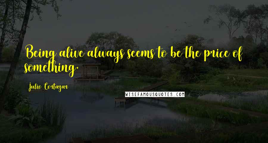 Julio Cortazar quotes: Being alive always seems to be the price of something.