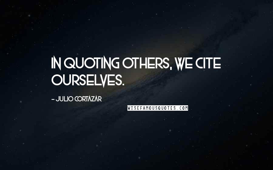 Julio Cortazar quotes: In quoting others, we cite ourselves.
