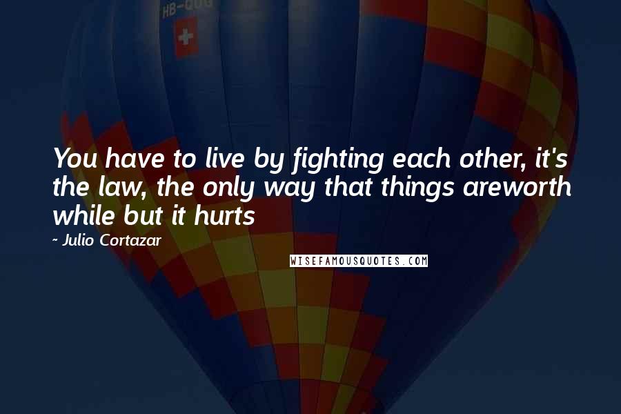 Julio Cortazar quotes: You have to live by fighting each other, it's the law, the only way that things areworth while but it hurts