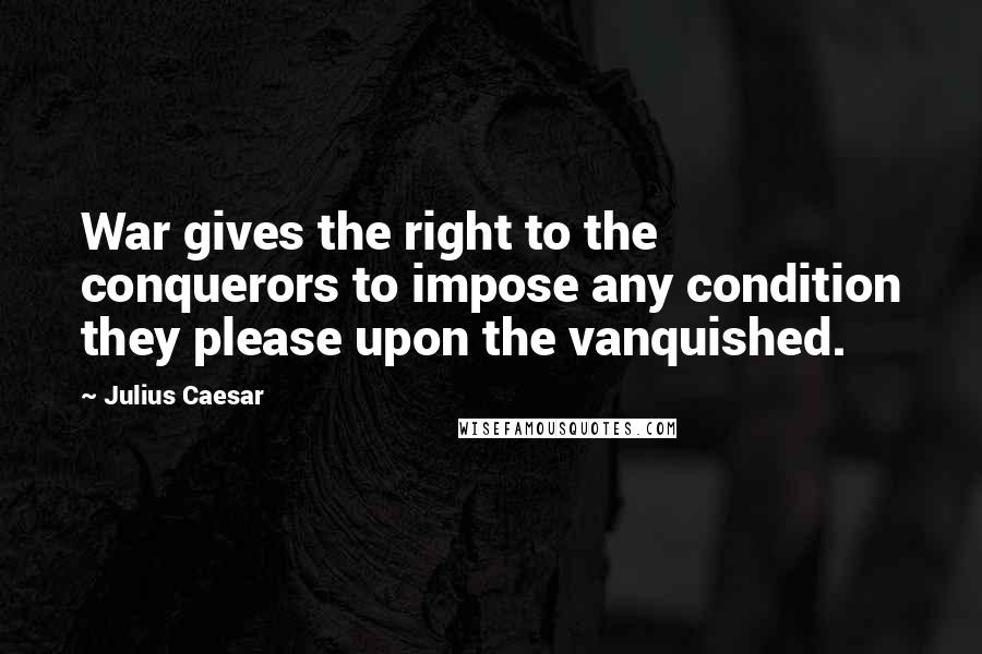 Julius Caesar quotes: War gives the right to the conquerors to impose any condition they please upon the vanquished.