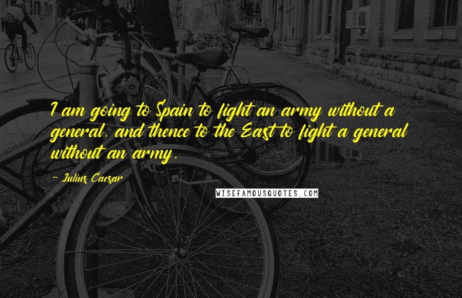 Julius Caesar quotes: I am going to Spain to fight an army without a general, and thence to the East to fight a general without an army. Julius Caesar quotes: I am going to Spain to fight an army without a general, and thence to the East to fight a general without an army.