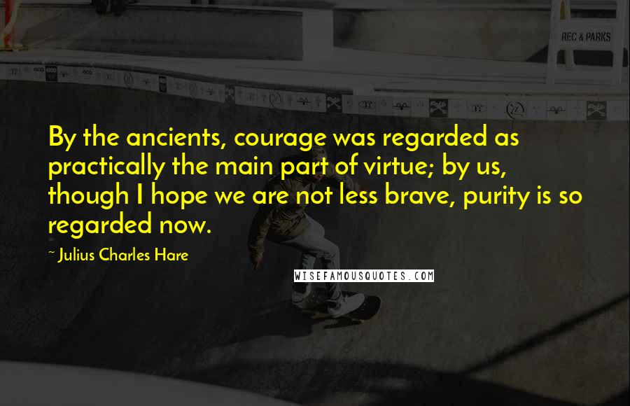 Julius Charles Hare quotes: By the ancients, courage was regarded as practically the main part of virtue; by us, though I hope we are not less brave, purity is so regarded now.