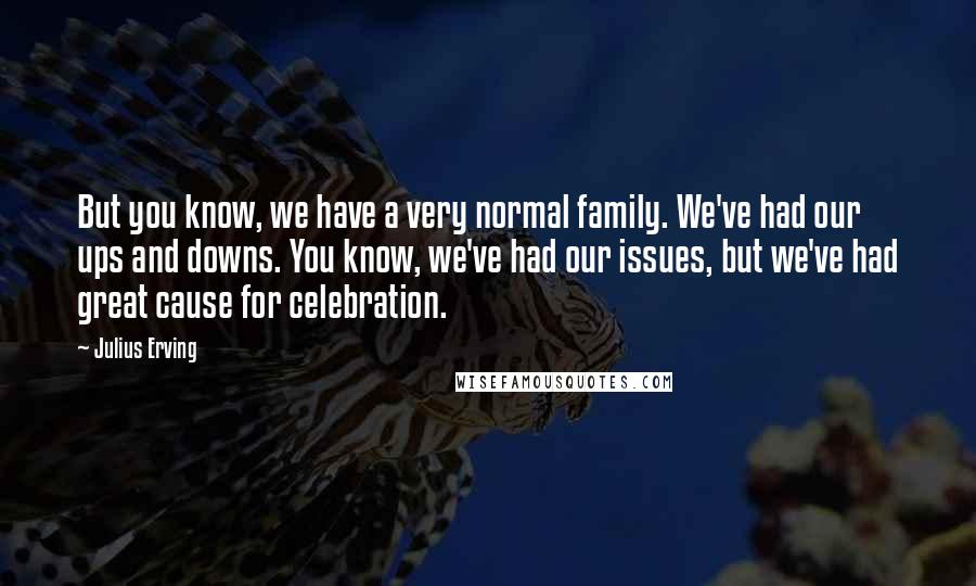 Julius Erving quotes: But you know, we have a very normal family. We've had our ups and downs. You know, we've had our issues, but we've had great cause for celebration.