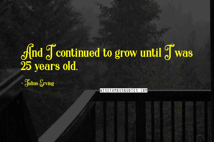Julius Erving quotes: And I continued to grow until I was 25 years old.