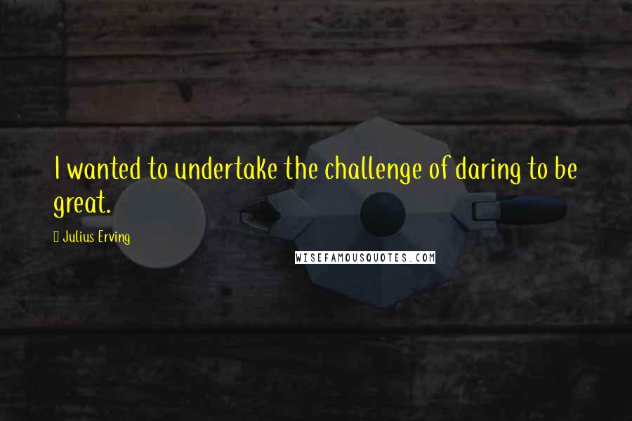 Julius Erving quotes: I wanted to undertake the challenge of daring to be great.