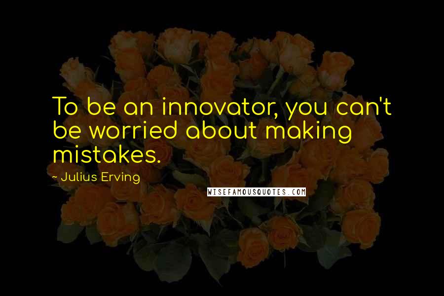 Julius Erving quotes: To be an innovator, you can't be worried about making mistakes.