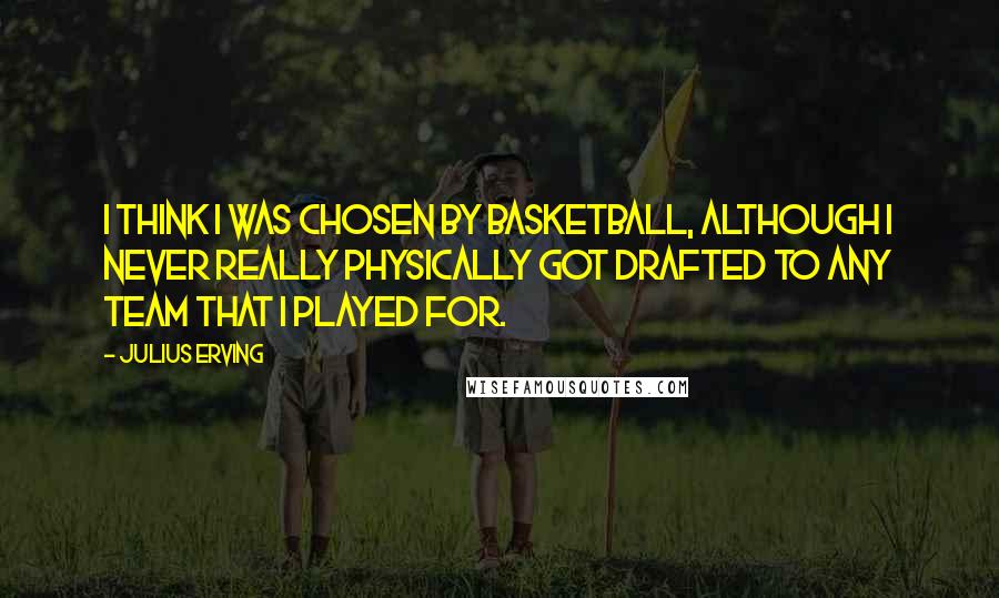 Julius Erving quotes: I think I was chosen by basketball, although I never really physically got drafted to any team that I played for.