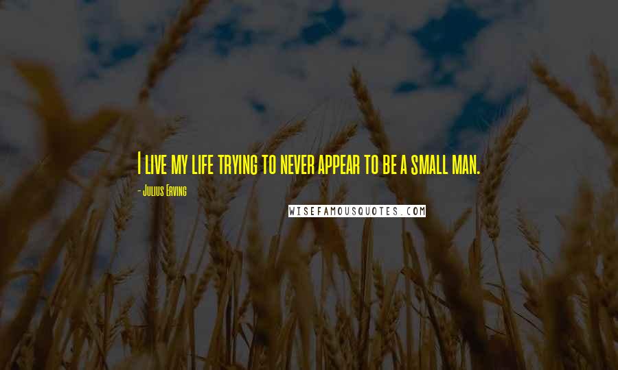 Julius Erving quotes: I live my life trying to never appear to be a small man.