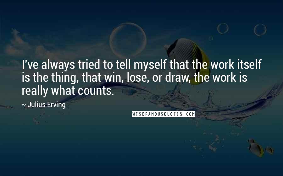 Julius Erving quotes: I've always tried to tell myself that the work itself is the thing, that win, lose, or draw, the work is really what counts.