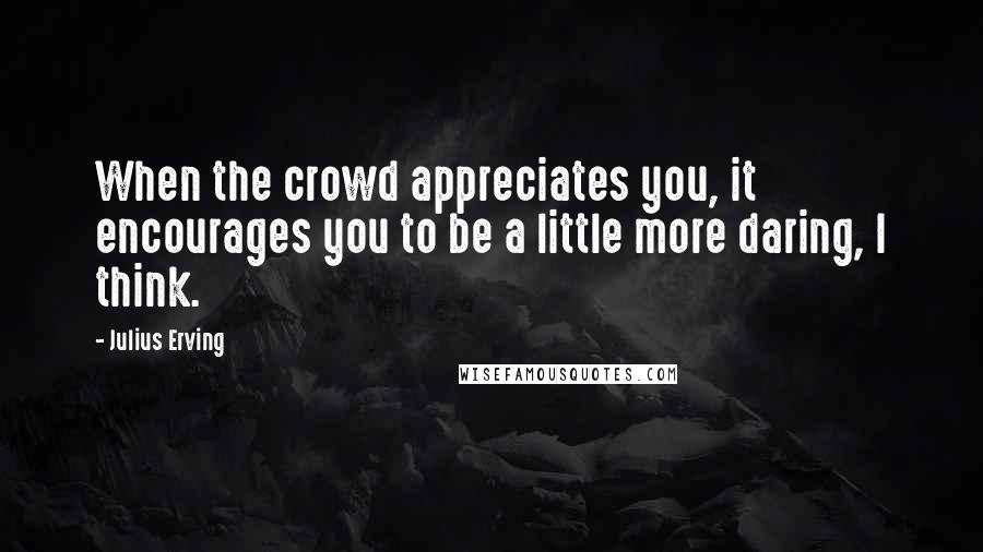 Julius Erving quotes: When the crowd appreciates you, it encourages you to be a little more daring, I think.