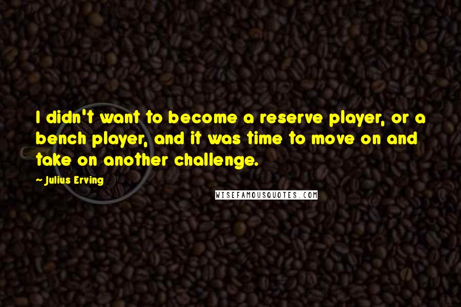 Julius Erving quotes: I didn't want to become a reserve player, or a bench player, and it was time to move on and take on another challenge.