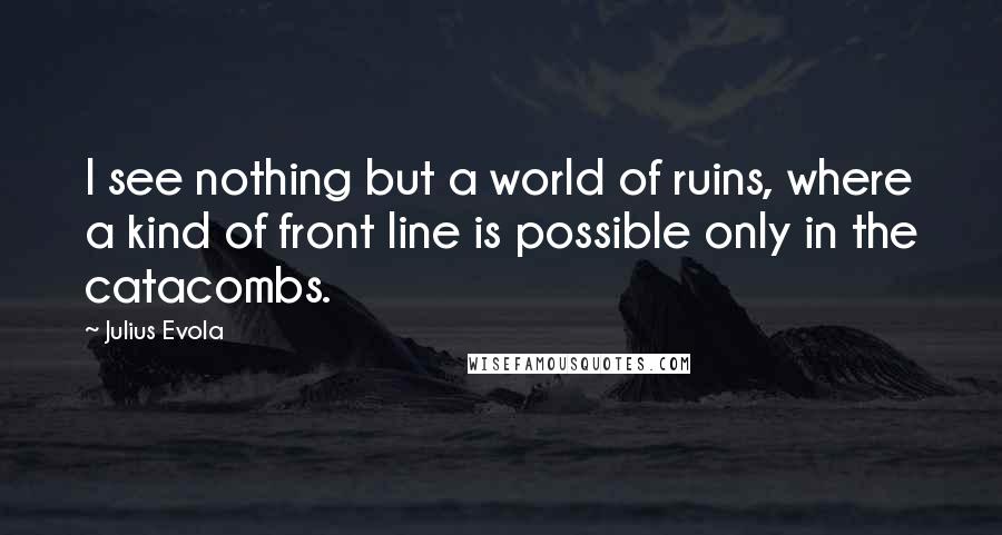 Julius Evola quotes: I see nothing but a world of ruins, where a kind of front line is possible only in the catacombs.