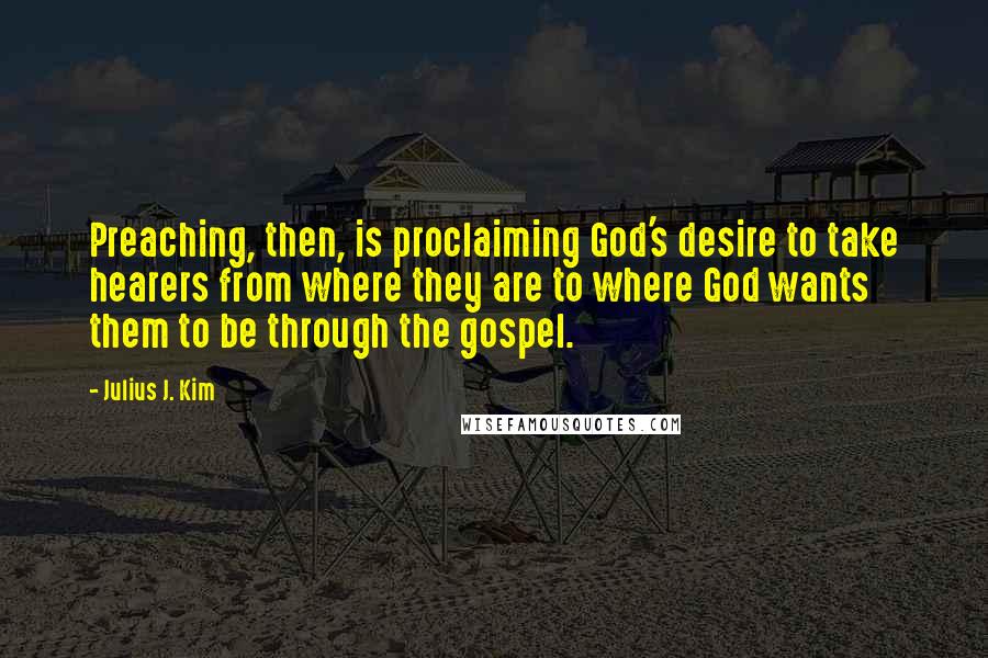 Julius J. Kim quotes: Preaching, then, is proclaiming God's desire to take hearers from where they are to where God wants them to be through the gospel.