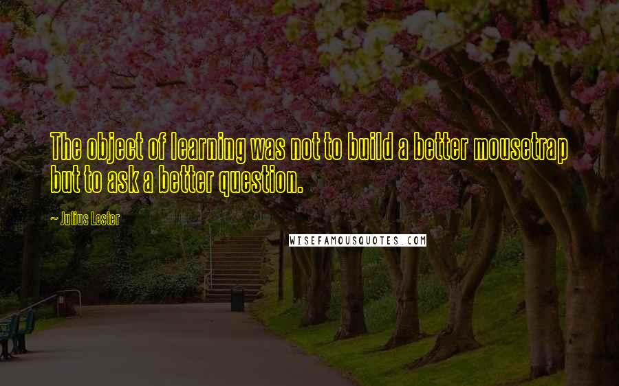 Julius Lester quotes: The object of learning was not to build a better mousetrap but to ask a better question.
