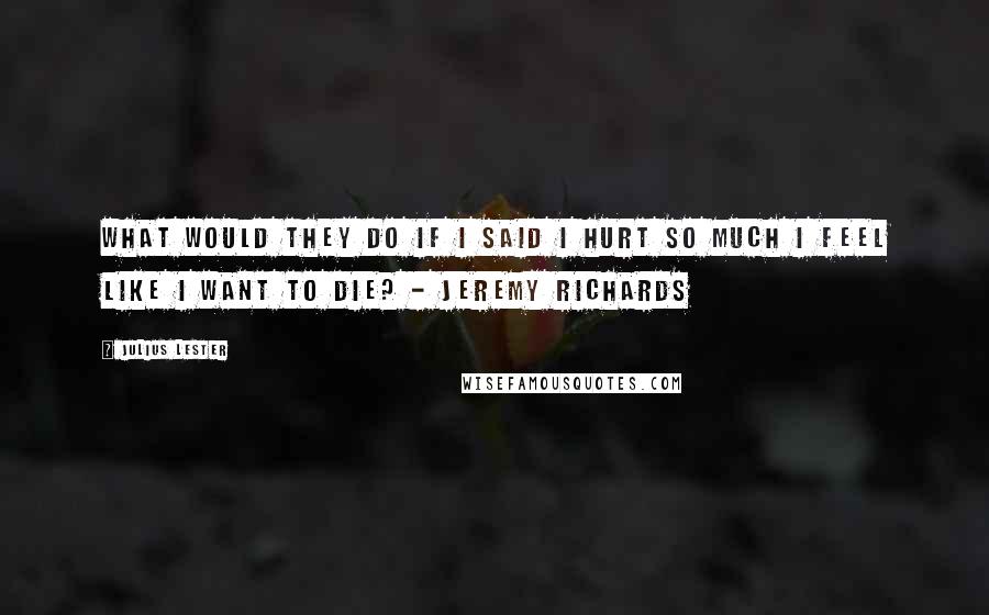 Julius Lester quotes: What would they do if I said I hurt so much I feel like I want to die? - Jeremy Richards