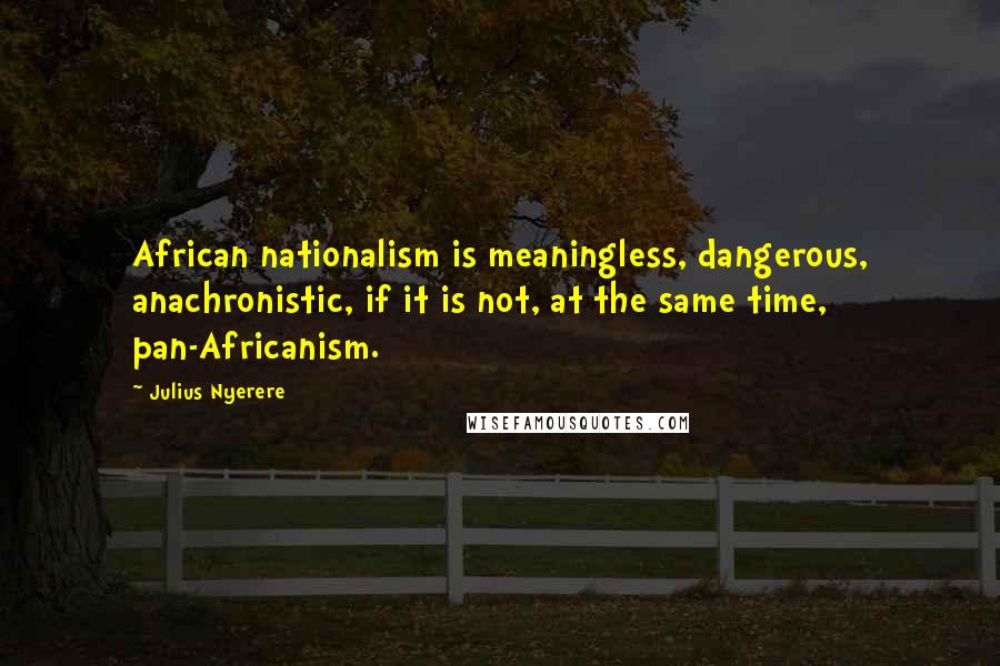 Julius Nyerere quotes: African nationalism is meaningless, dangerous, anachronistic, if it is not, at the same time, pan-Africanism.