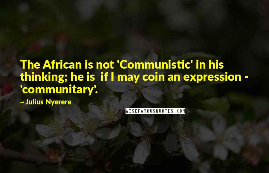 Julius Nyerere quotes: The African is not 'Communistic' in his thinking; he is if I may coin an expression - 'communitary'.