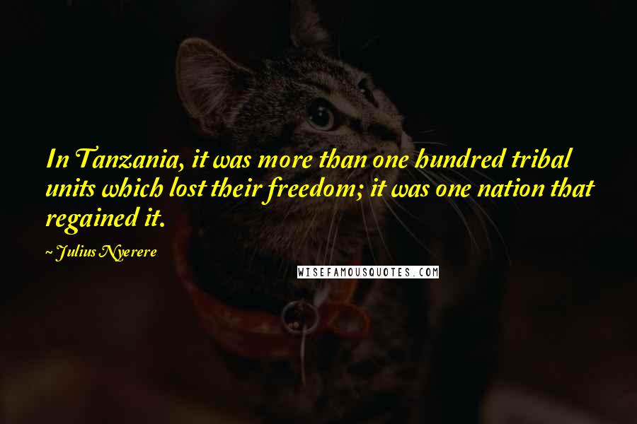 Julius Nyerere quotes: In Tanzania, it was more than one hundred tribal units which lost their freedom; it was one nation that regained it. Julius Nyerere quotes: In Tanzania, it was more than one hundred tribal units which lost their freedom; it was one nation that regained it.