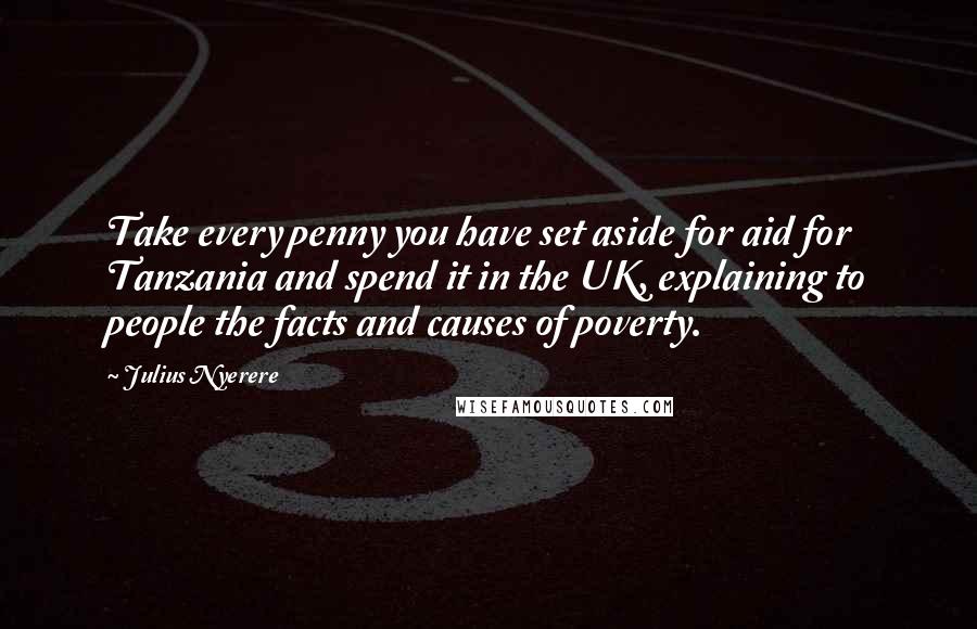 Julius Nyerere quotes: Take every penny you have set aside for aid for Tanzania and spend it in the UK, explaining to people the facts and causes of poverty. Julius Nyerere quotes: Take every penny you have set aside for aid for Tanzania and spend it in the UK, explaining to people the facts and causes of poverty.