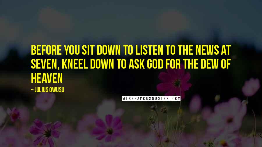 Julius Owusu quotes: Before you sit down to listen to the news at seven, kneel down to ask God for the dew of Heaven