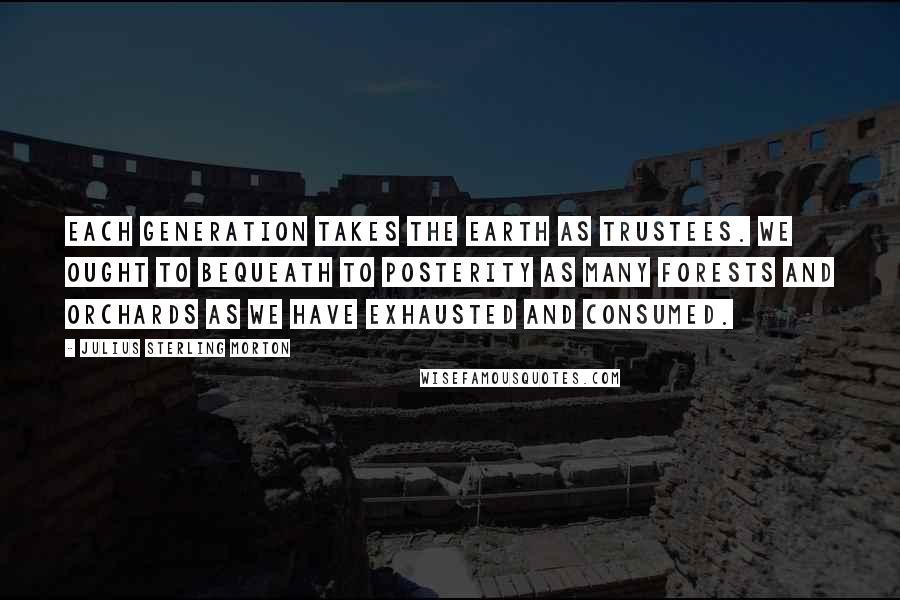 Julius Sterling Morton quotes: Each generation takes the earth as trustees. We ought to bequeath to posterity as many forests and orchards as we have exhausted and consumed.