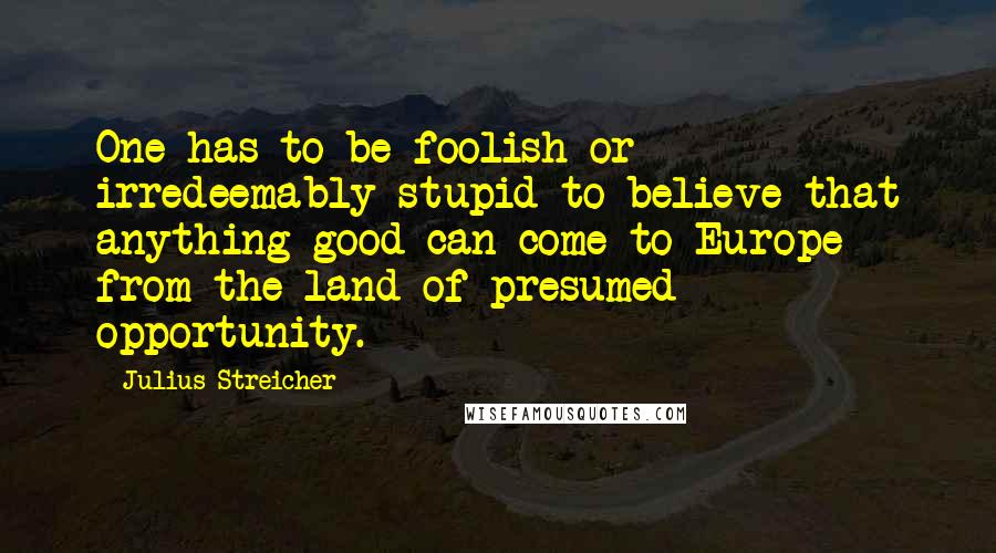 Julius Streicher quotes: One has to be foolish or irredeemably stupid to believe that anything good can come to Europe from the land of presumed opportunity.