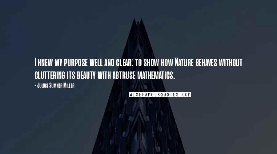 Julius Sumner Miller quotes: I knew my purpose well and clear: to show how Nature behaves without cluttering its beauty with abtruse mathematics. Julius Sumner Miller quotes: I knew my purpose well and clear: to show how Nature behaves without cluttering its beauty with abtruse mathematics.